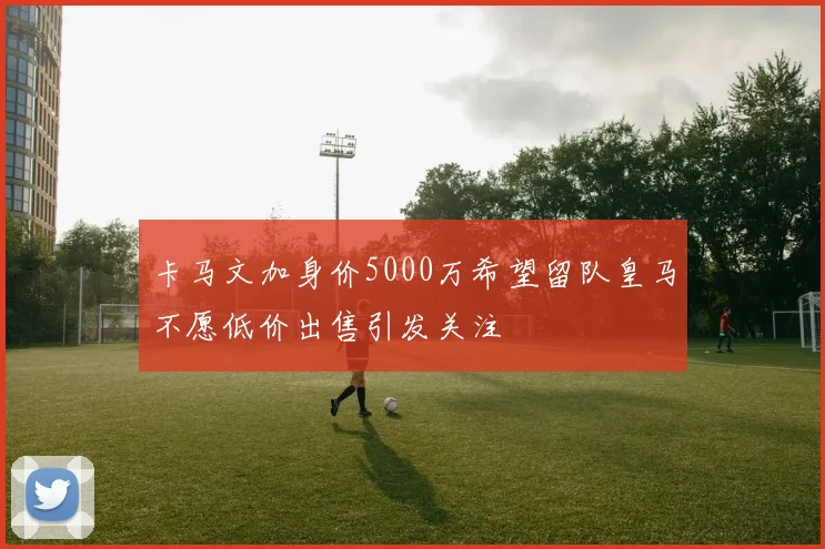 卡马文加身价5000万希望留队皇马不愿低价出售引发关注