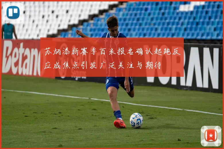苏炳添新赛季百米报名确认起跑反应成焦点引发广泛关注与期待