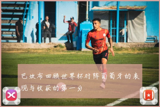 巴坎布回顾世界杯对阵葡萄牙的表现与收获的第一分
