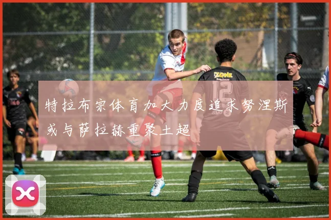 特拉布宗体育加大力度追求努涅斯或与萨拉赫重聚土超