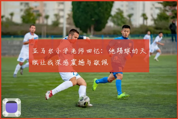 亚马尔小学老师回忆：他踢球的天赋让我深感震撼与敬佩
