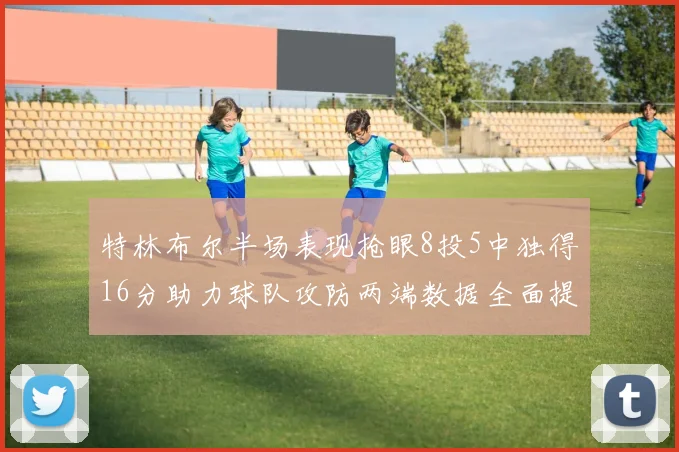 特林布尔半场表现抢眼8投5中独得16分助力球队攻防两端数据全面提升