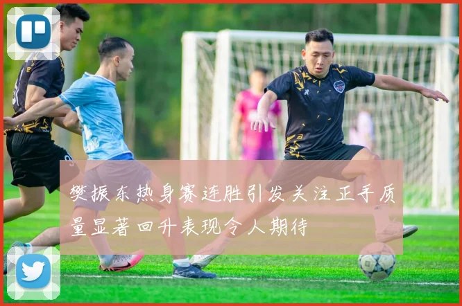 樊振东热身赛连胜引发关注正手质量显著回升表现令人期待