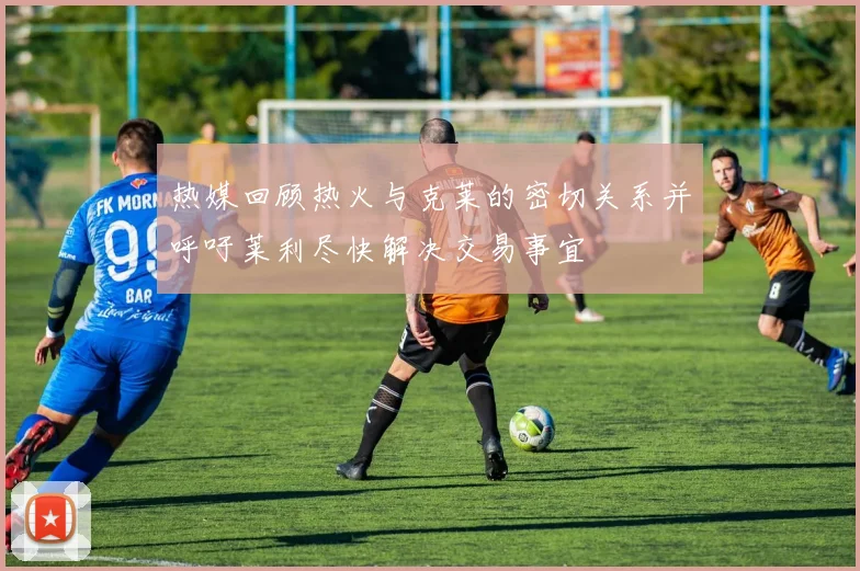 热媒回顾热火与克莱的密切关系并呼吁莱利尽快解决交易事宜