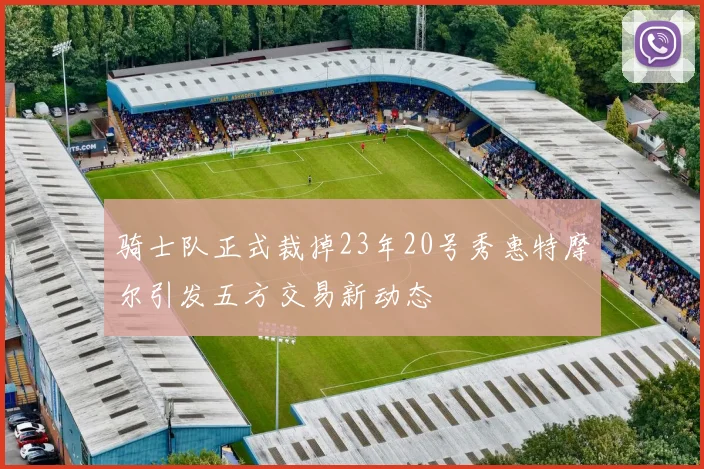 骑士队正式裁掉23年20号秀惠特摩尔引发五方交易新动态