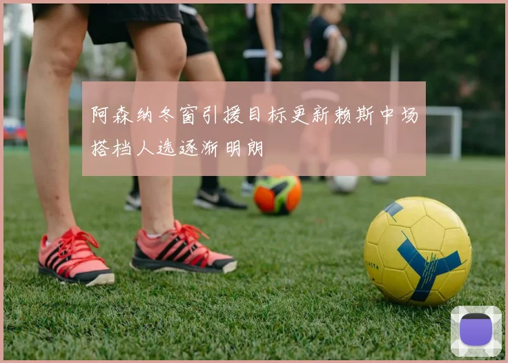 阿森纳冬窗引援目标更新赖斯中场搭档人选逐渐明朗