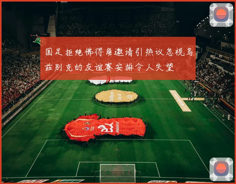 国足拒绝佛得角邀请引热议忽视乌兹别克的友谊赛安排令人失望