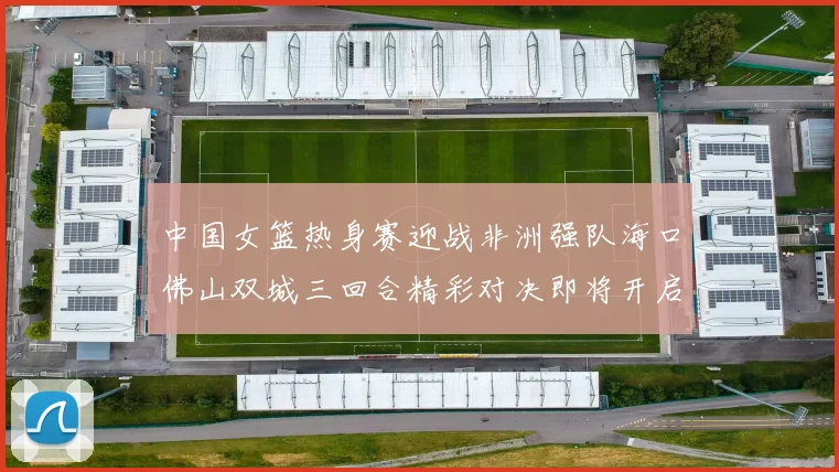 中国女篮热身赛迎战非洲强队海口佛山双城三回合精彩对决即将开启