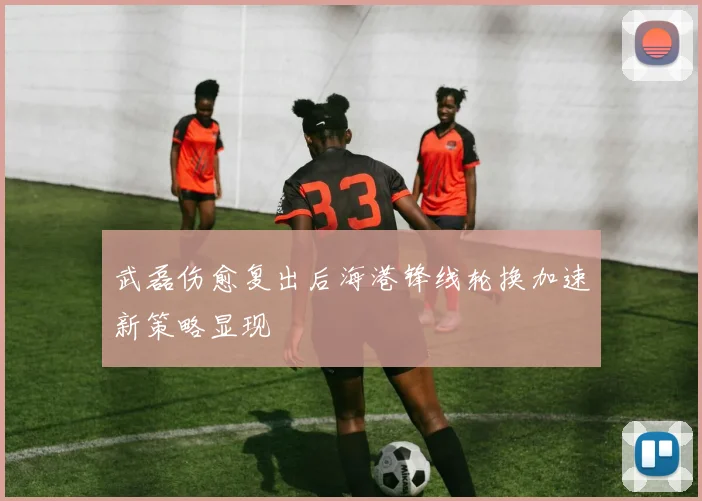 武磊伤愈复出后海港锋线轮换加速新策略显现