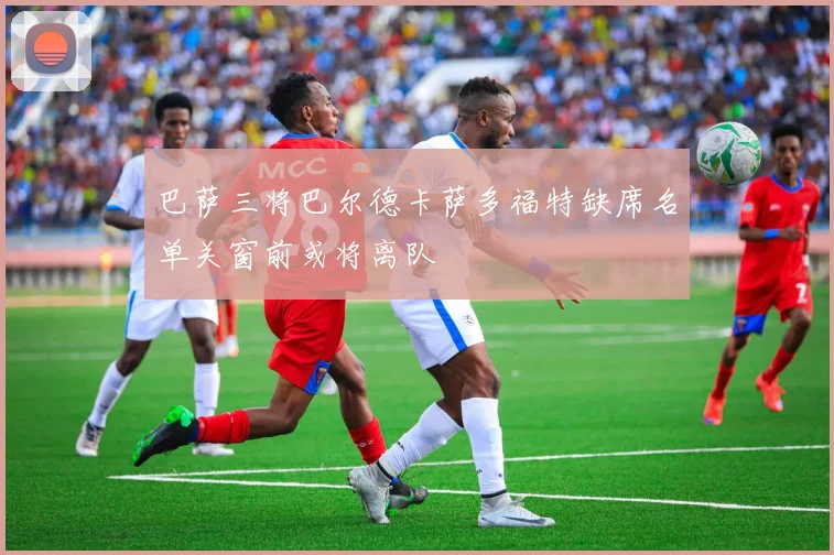 巴萨三将巴尔德卡萨多福特缺席名单关窗前或将离队
