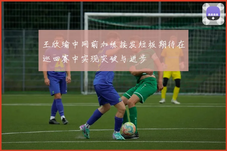 王欣瑜中网前加练接发短板期待在巡回赛中实现突破与进步